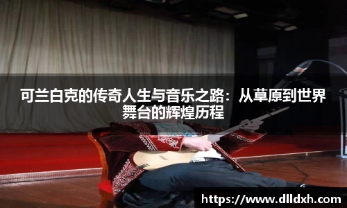 米兰·(milan)：可兰白克的传奇人生与音乐之路：从草原到世界舞台的辉煌历程